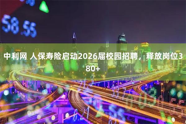 中利网 人保寿险启动2026届校园招聘，释放岗位380+