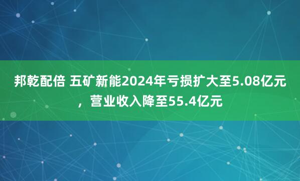 邦乾配倍 五矿新能2024年亏损扩大至5.08亿元，营业收入降至55.4亿元