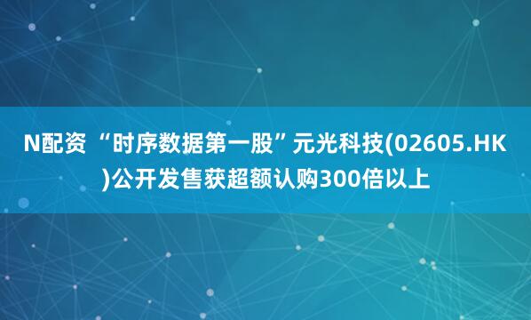 N配资 “时序数据第一股”元光科技(02605.HK)公开发售获超额认购300倍以上