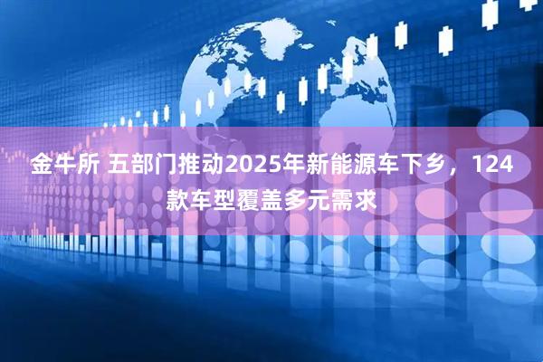 金牛所 五部门推动2025年新能源车下乡，124款车型覆盖多元需求
