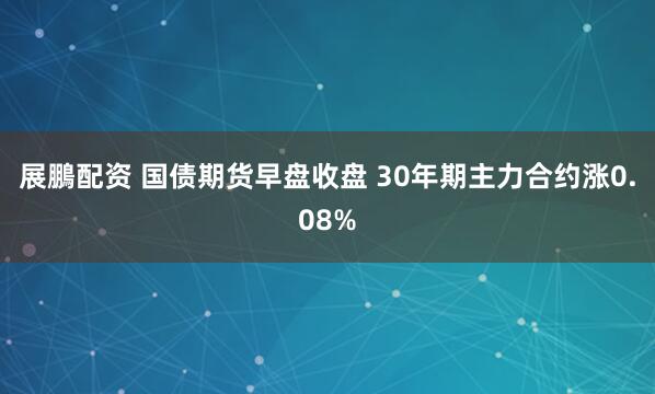 展鵬配资 国债期货早盘收盘 30年期主力合约涨0.08%
