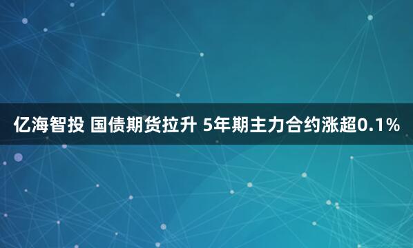亿海智投 国债期货拉升 5年期主力合约涨超0.1%