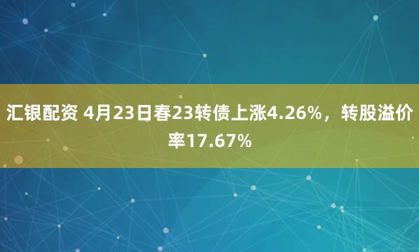 汇银配资 4月23日春23转债上涨4.26%，转股溢价率17.67%