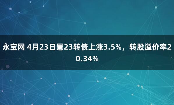 永宝网 4月23日景23转债上涨3.5%，转股溢价率20.34%
