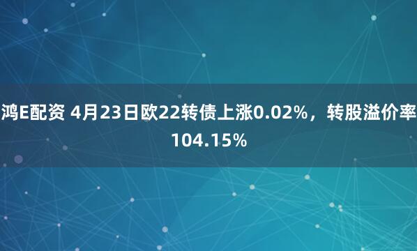 鸿E配资 4月23日欧22转债上涨0.02%，转股溢价率104.15%