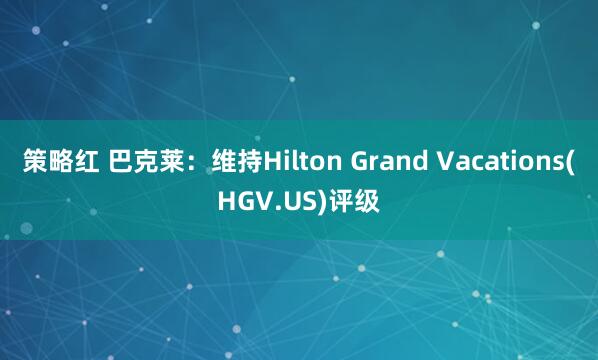 策略红 巴克莱：维持Hilton Grand Vacations(HGV.US)评级