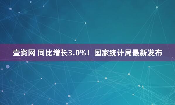 壹资网 同比增长3.0%！国家统计局最新发布