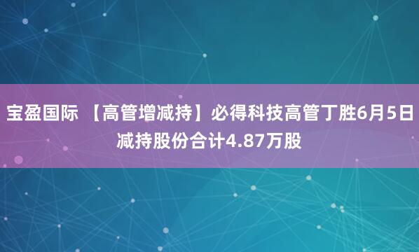 宝盈国际 【高管增减持】必得科技高管丁胜6月5日减持股份合计4.87万股