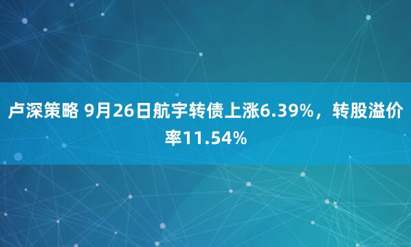 卢深策略 9月26日航宇转债上涨6.39%，转股溢价率11.54%