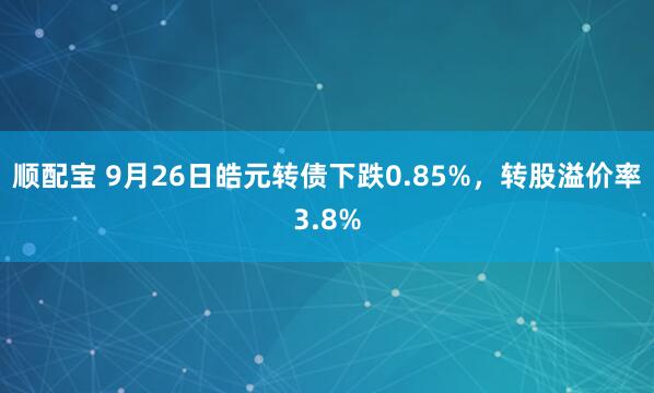 顺配宝 9月26日皓元转债下跌0.85%，转股溢价率3.8%