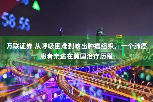 万联证券 从呼吸困难到咳出肿瘤组织，一个肺癌患者亲述在美国治疗历程