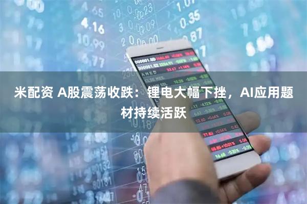 米配资 A股震荡收跌：锂电大幅下挫，AI应用题材持续活跃