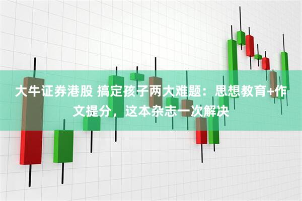 大牛证券港股 搞定孩子两大难题：思想教育+作文提分，这本杂志一次解决