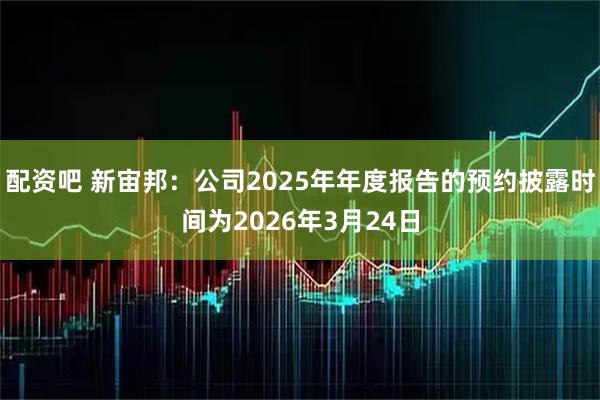 配资吧 新宙邦：公司2025年年度报告的预约披露时间为2026年3月24日