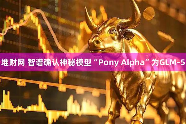堆财网 智谱确认神秘模型“Pony Alpha”为GLM-5