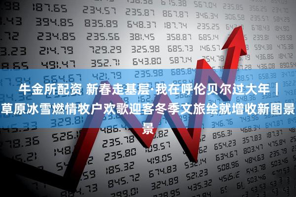 牛金所配资 新春走基层·我在呼伦贝尔过大年｜草原冰雪燃情牧户欢歌迎客冬季文旅绘就增收新图景