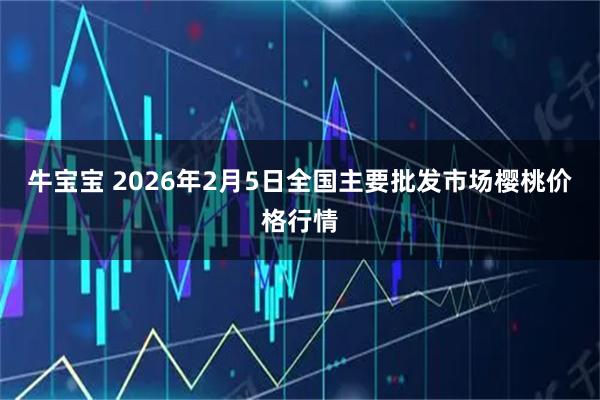牛宝宝 2026年2月5日全国主要批发市场樱桃价格行情